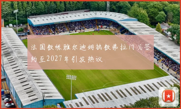 法国教练雅尔迪姆执教弗拉门戈签约至2027年引发热议