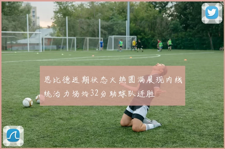 恩比德近期状态火热圆满展现内线统治力场均32分助球队连胜