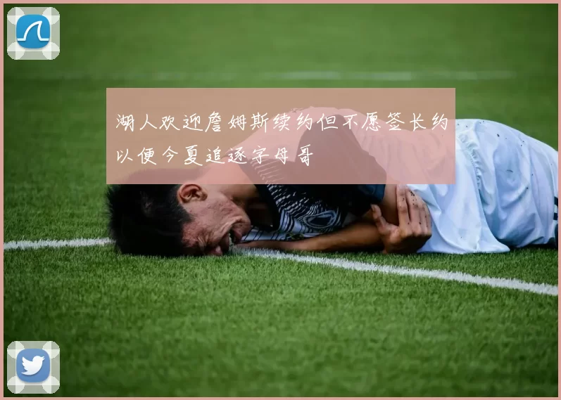 湖人欢迎詹姆斯续约但不愿签长约以便今夏追逐字母哥
