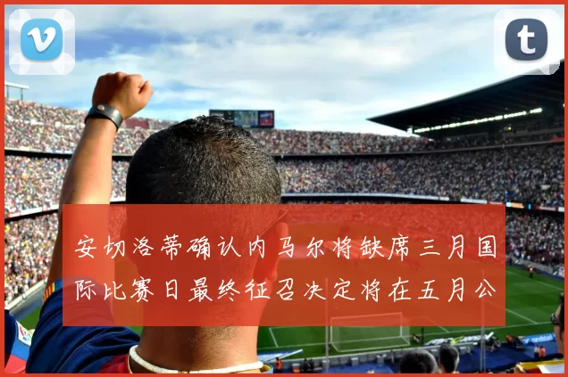 安切洛蒂确认内马尔将缺席三月国际比赛日最终征召决定将在五月公布