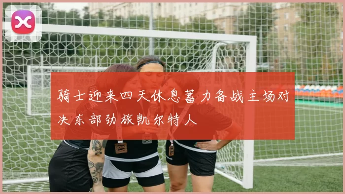 骑士迎来四天休息蓄力备战主场对决东部劲旅凯尔特人