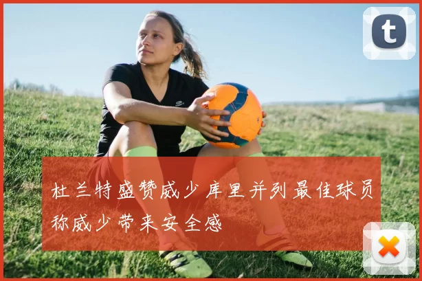 杜兰特盛赞威少库里并列最佳球员称威少带来安全感