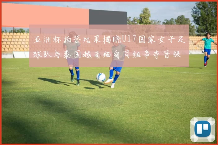 亚洲杯抽签结果揭晓U17国家女子足球队与泰国越南缅甸同组争夺晋级资格