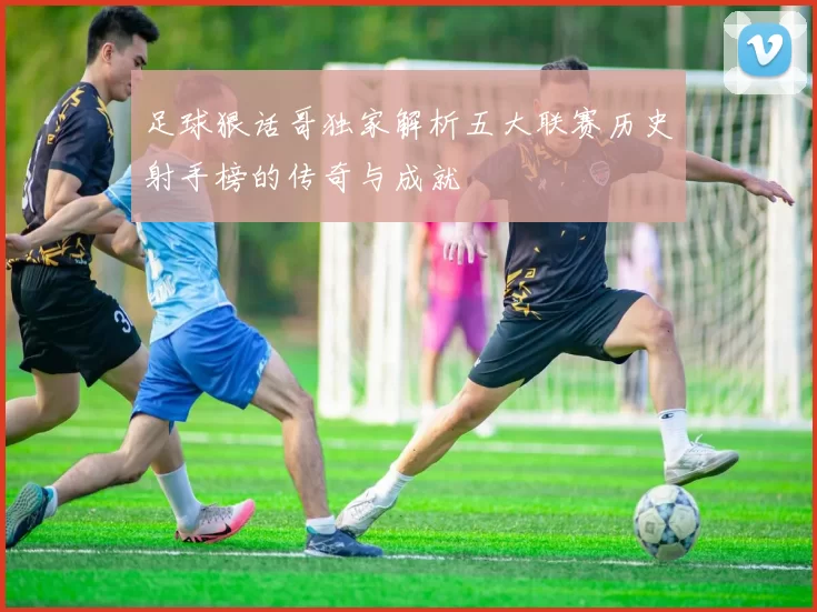 足球狠话哥独家解析五大联赛历史射手榜的传奇与成就