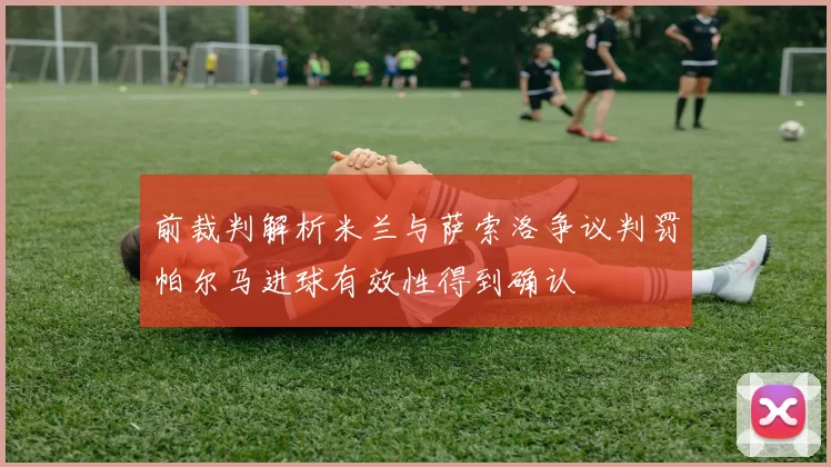 前裁判解析米兰与萨索洛争议判罚帕尔马进球有效性得到确认