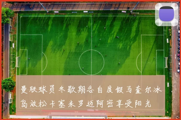 曼联球员冬歇期各自度假马奎尔冰岛放松卡塞米罗迈阿密享受阳光