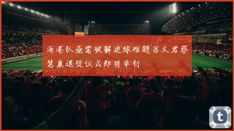 海港队亟需破解进球难题吕文君蔡慧康退役仪式即将举行