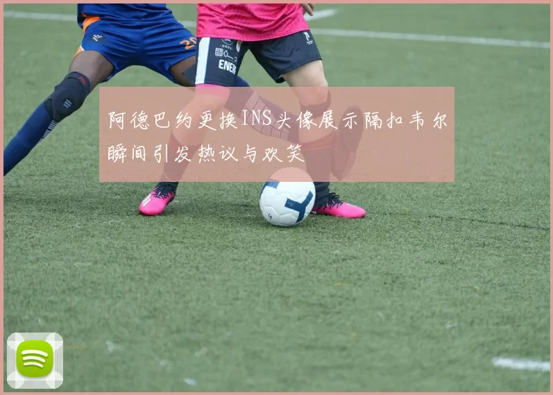阿德巴约更换INS头像展示隔扣韦尔瞬间引发热议与欢笑