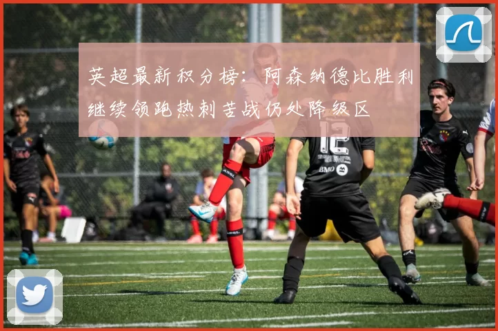 英超最新积分榜：阿森纳德比胜利继续领跑热刺苦战仍处降级区