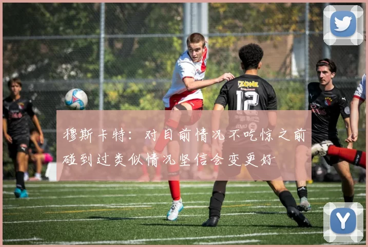 穆斯卡特：对目前情况不吃惊之前碰到过类似情况坚信会变更好