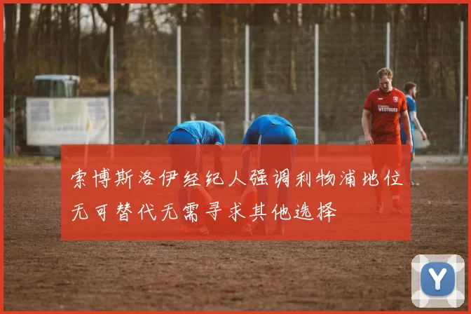 索博斯洛伊经纪人强调利物浦地位无可替代无需寻求其他选择