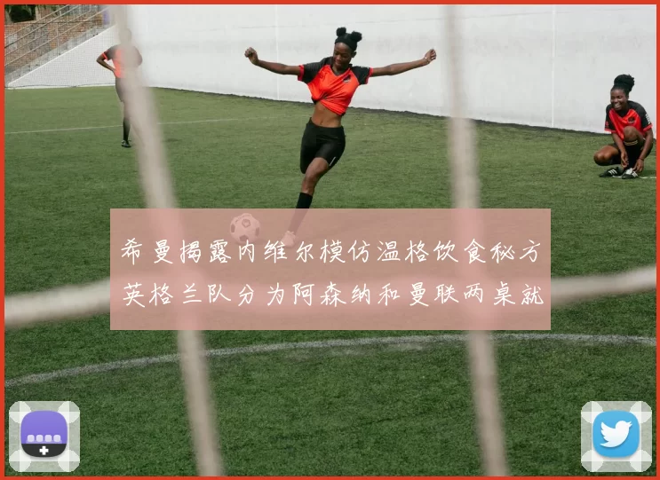 希曼揭露内维尔模仿温格饮食秘方英格兰队分为阿森纳和曼联两桌就餐