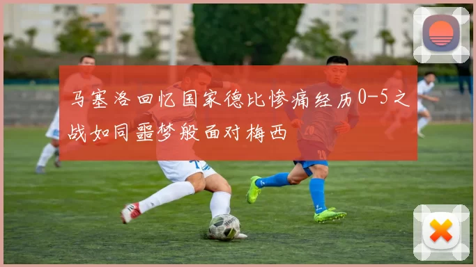 马塞洛回忆国家德比惨痛经历0-5之战如同噩梦般面对梅西