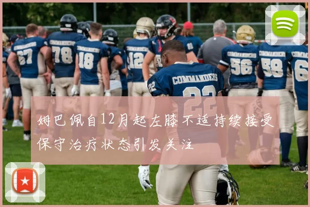 姆巴佩自12月起左膝不适持续接受保守治疗状态引发关注