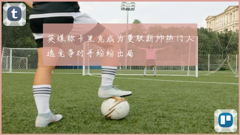 英媒称卡里克成为曼联新帅热门人选竞争对手纷纷出局