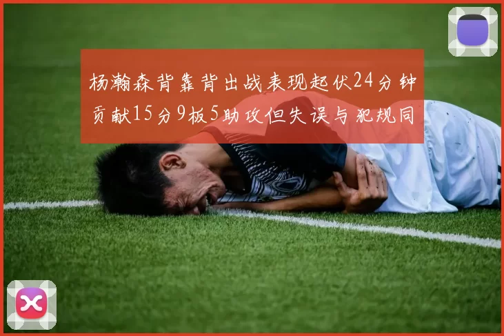 杨瀚森背靠背出战表现起伏24分钟贡献15分9板5助攻但失误与犯规同样引人关注