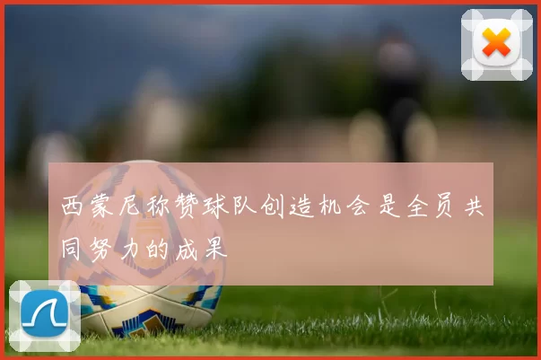 西蒙尼称赞球队创造机会是全员共同努力的成果