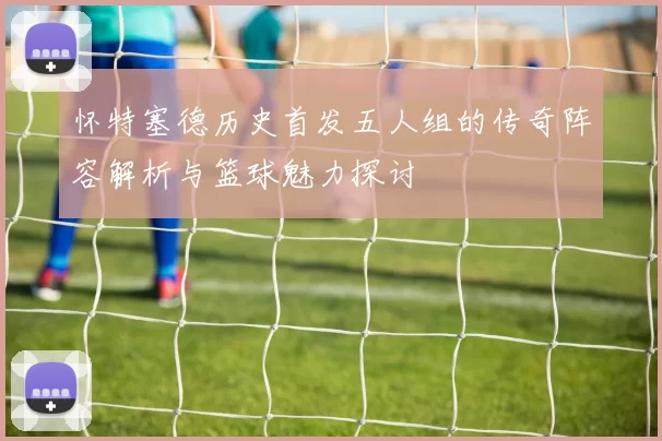 怀特塞德历史首发五人组的传奇阵容解析与篮球魅力探讨
