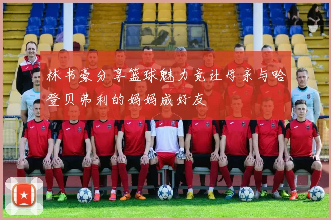 林书豪分享篮球魅力竟让母亲与哈登贝弗利的妈妈成好友