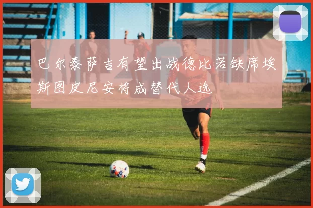 巴尔泰萨吉有望出战德比若缺席埃斯图皮尼安将成替代人选