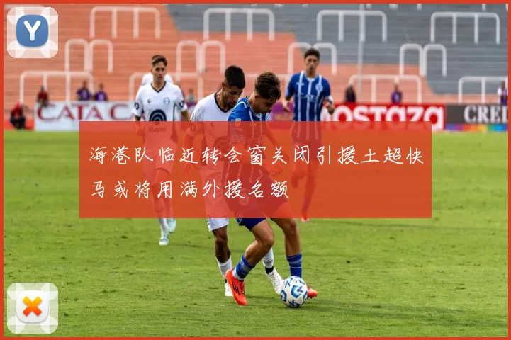 海港队临近转会窗关闭引援土超快马或将用满外援名额