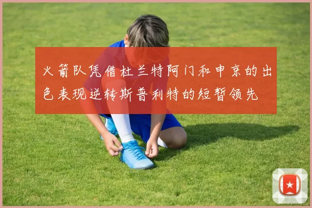 火箭队凭借杜兰特阿门和申京的出色表现逆转斯普利特的短暂领先