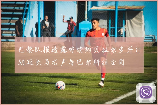 巴黎队报透露将续约贝拉尔多并计划延长马尤卢与巴尔科拉合同
