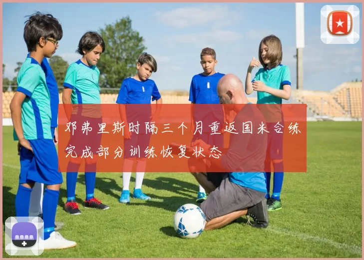 邓弗里斯时隔三个月重返国米合练完成部分训练恢复状态