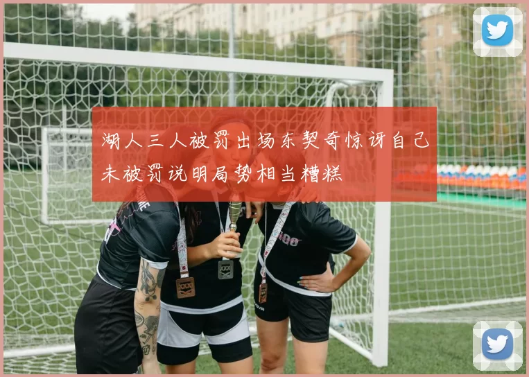 湖人三人被罚出场东契奇惊讶自己未被罚说明局势相当糟糕