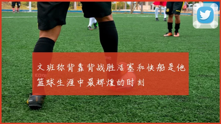 文班称背靠背战胜活塞和快船是他篮球生涯中最辉煌的时刻